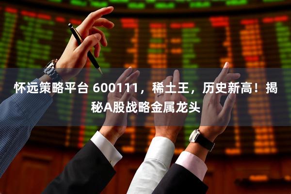 怀远策略平台 600111，稀土王，历史新高！揭秘A股战略金属龙头