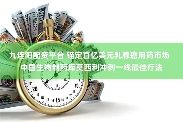 九连阳配资平台 锚定百亿美元乳腺癌用药市场  中国生物制药库莫西利冲刺一线最佳疗法