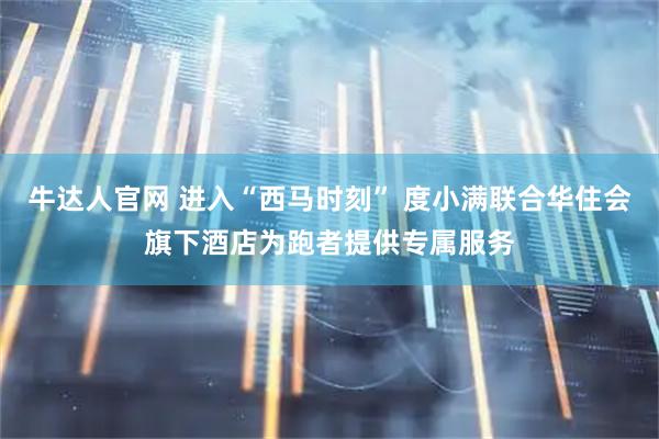 牛达人官网 进入“西马时刻” 度小满联合华住会旗下酒店为跑者提供专属服务