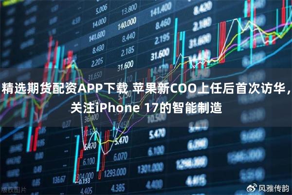 精选期货配资APP下载 苹果新COO上任后首次访华，关注iPhone 17的智能制造