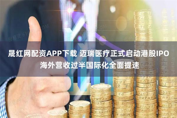晟红网配资APP下载 迈瑞医疗正式启动港股IPO 海外营收过半国际化全面提速