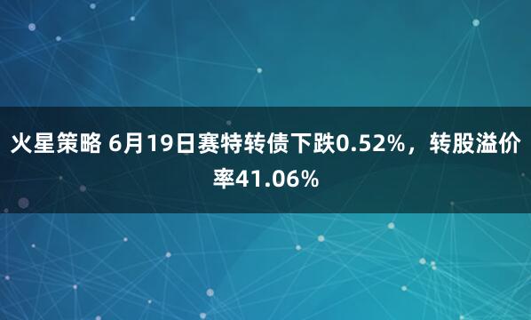 火星策略 6月19日赛特转债下跌0.52%，转股溢价率41.06%