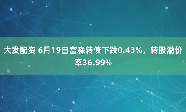 大发配资 6月19日富淼转债下跌0.43%，转股溢价率36.99%
