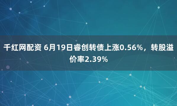 千红网配资 6月19日睿创转债上涨0.56%,转股溢价率2.39%