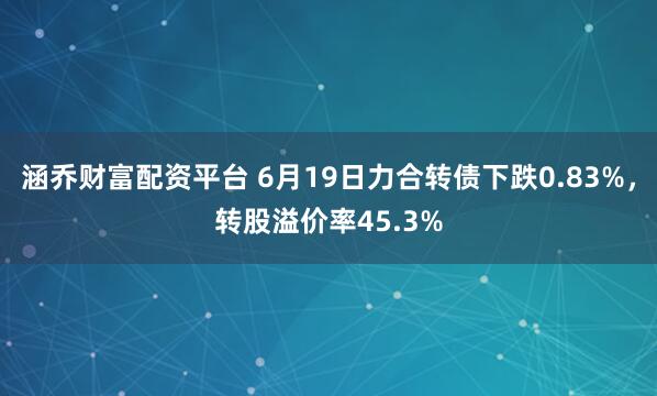 涵乔财富配资平台 6月19日力合转债下跌0.83%，转股溢价率45.3%