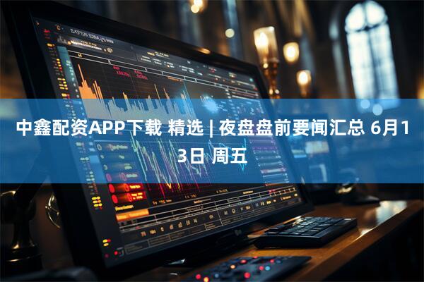 中鑫配资APP下载 精选 | 夜盘盘前要闻汇总 6月13日 周五