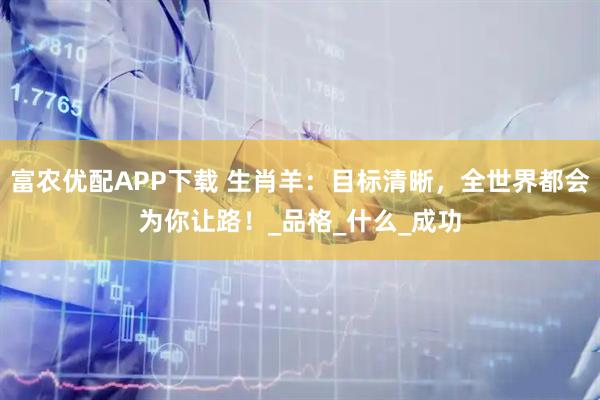 富农优配APP下载 生肖羊：目标清晰，全世界都会为你让路！_品格_什么_成功