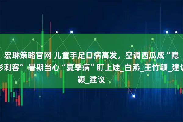 宏琳策略官网 儿童手足口病高发,空调西瓜成“隐形刺客” 暑期当心“夏季病”盯上娃_白燕_王竹颖_建议