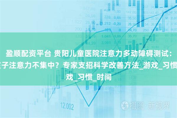 盈顺配资平台 贵阳儿童医院注意力多动障碍测试：5岁孩子注意力不集中？专家支招科学改善方法_游戏_习惯_时间