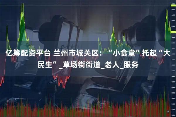 亿筹配资平台 兰州市城关区：“小食堂”托起“大民生”_草场街街道_老人_服务