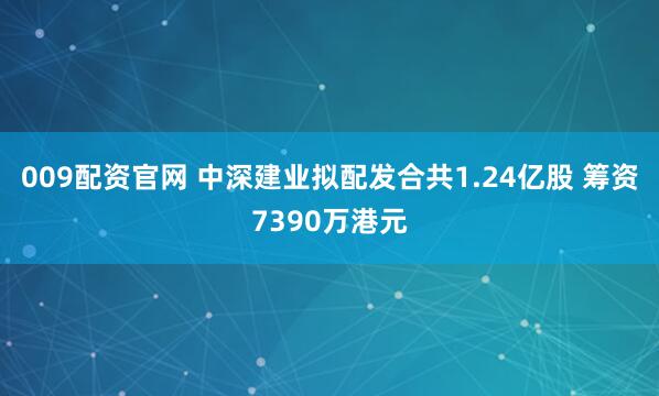 009配资官网 中深建业拟配发合共1.24亿股 筹资7390万港元