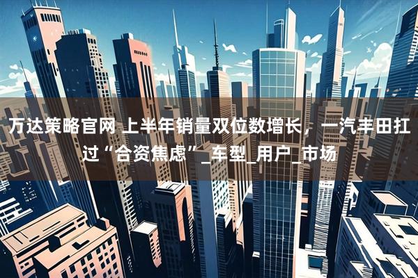 万达策略官网 上半年销量双位数增长，一汽丰田扛过“合资焦虑”_车型_用户_市场