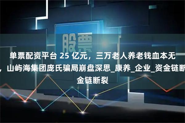 单票配资平台 25 亿元，三万老人养老钱血本无归，山屿海集团庞氏骗局崩盘深思_康养_企业_资金链断裂