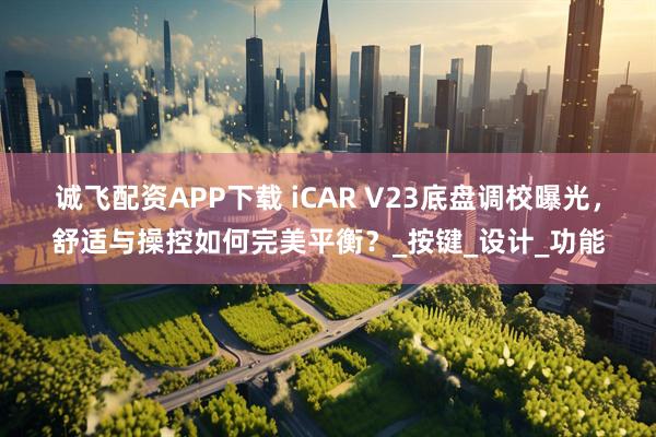 诚飞配资APP下载 iCAR V23底盘调校曝光，舒适与操控如何完美平衡？_按键_设计_功能