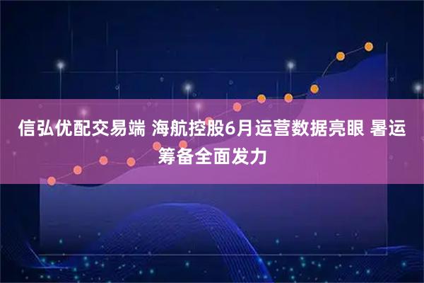 信弘优配交易端 海航控股6月运营数据亮眼 暑运筹备全面发力