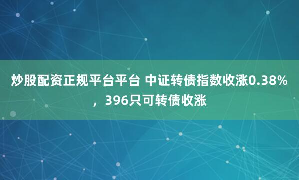 炒股配资正规平台平台 中证转债指数收涨0.38%,396只可转债收涨