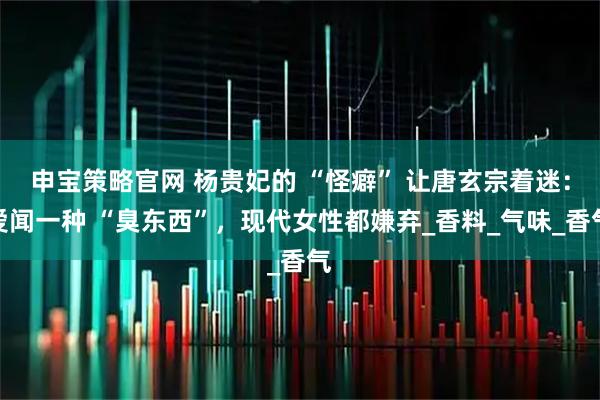 申宝策略官网 杨贵妃的 “怪癖” 让唐玄宗着迷：爱闻一种 “臭东西”，现代女性都嫌弃_香料_气味_香气