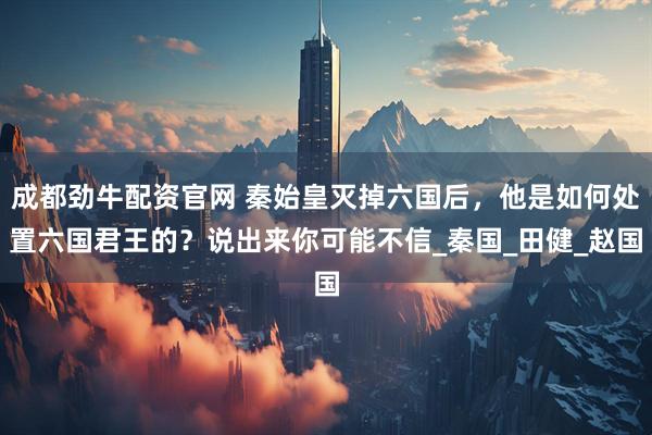 成都劲牛配资官网 秦始皇灭掉六国后，他是如何处置六国君王的？说出来你可能不信_秦国_田健_赵国