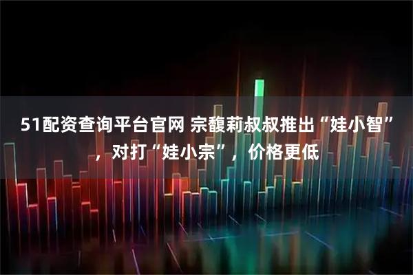 51配资查询平台官网 宗馥莉叔叔推出“娃小智”，对打“娃小宗”，价格更低