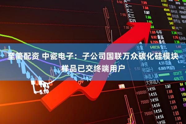 至简配资 中瓷电子：子公司国联万众碳化硅模块样品已交终端用户