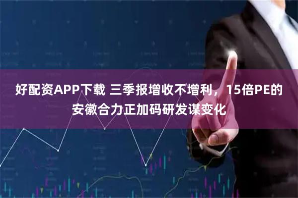 好配资APP下载 三季报增收不增利，15倍PE的安徽合力正加码研发谋变化