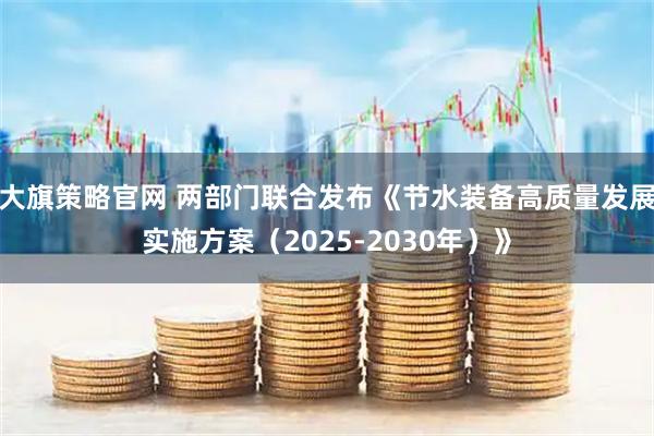 大旗策略官网 两部门联合发布《节水装备高质量发展实施方案(2025-2030年)》
