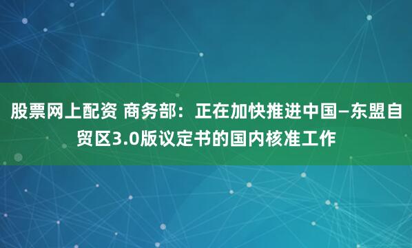 股票网上配资 商务部：正在加快推进中国—东盟自贸区3.0版议定书的国内核准工作