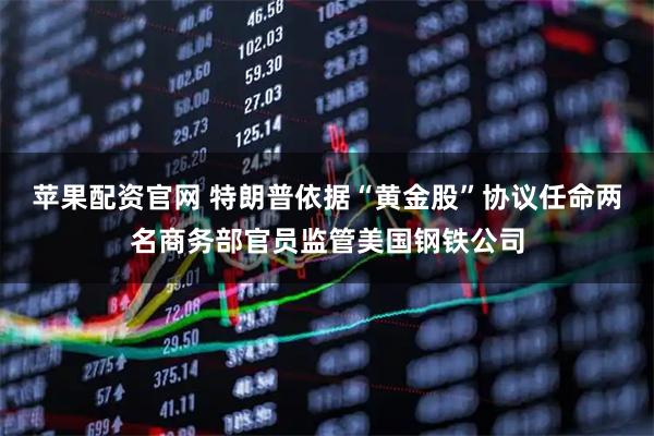 苹果配资官网 特朗普依据“黄金股”协议任命两名商务部官员监管美国钢铁公司