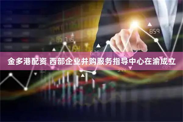 金多港配资 西部企业并购服务指导中心在渝成立