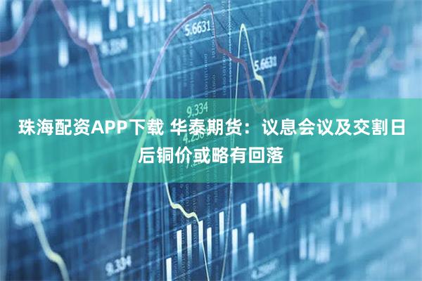珠海配资APP下载 华泰期货：议息会议及交割日后铜价或略有回落