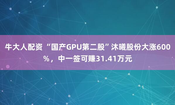 牛大人配资 “国产GPU第二股”沐曦股份大涨600%,中一签可赚31.41万元