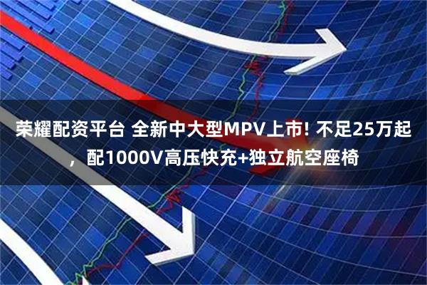 荣耀配资平台 全新中大型MPV上市! 不足25万起，配1000V高压快充+独立航空座椅